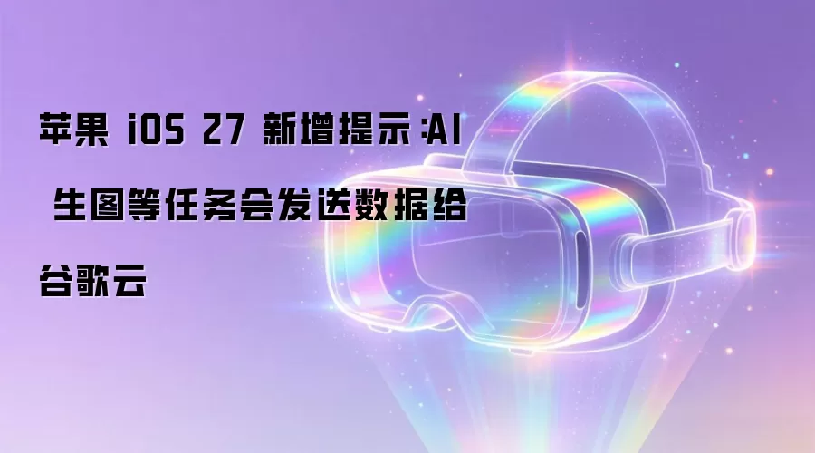 苹果 iOS 27 新增提示:AI 生图等任务会发送数据给谷歌云