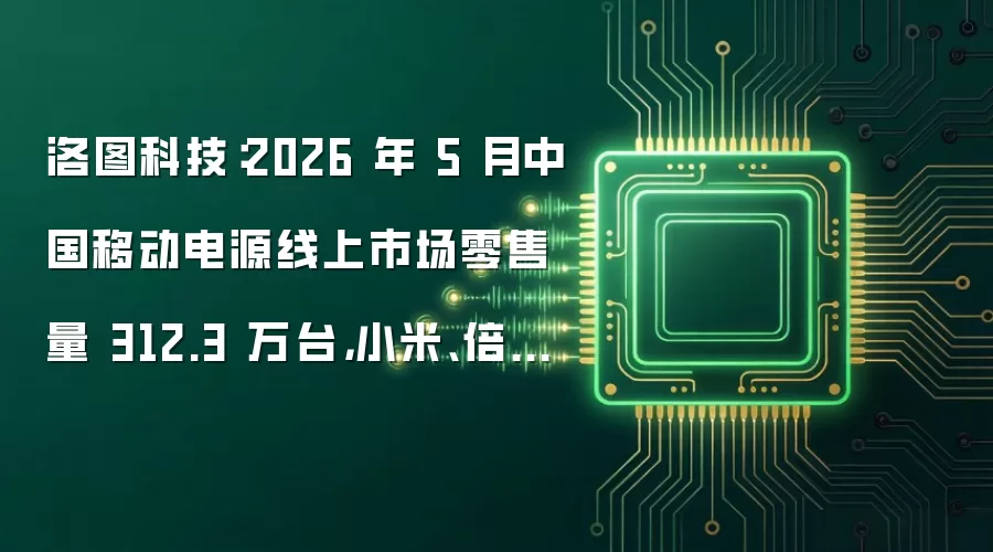 洛图科技:2026 年 5 月中国移动电源线上市场零售量 312.3 万台,小米、倍思得冠亚军