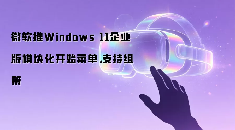 微软推Windows 11企业版模块化开始菜单，支持组策