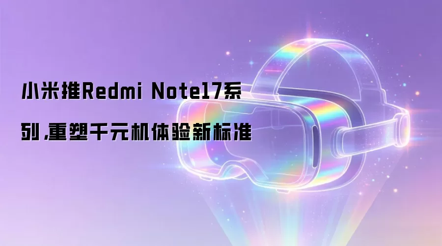 小米推Redmi Note17系列，重塑千元机体验新标准