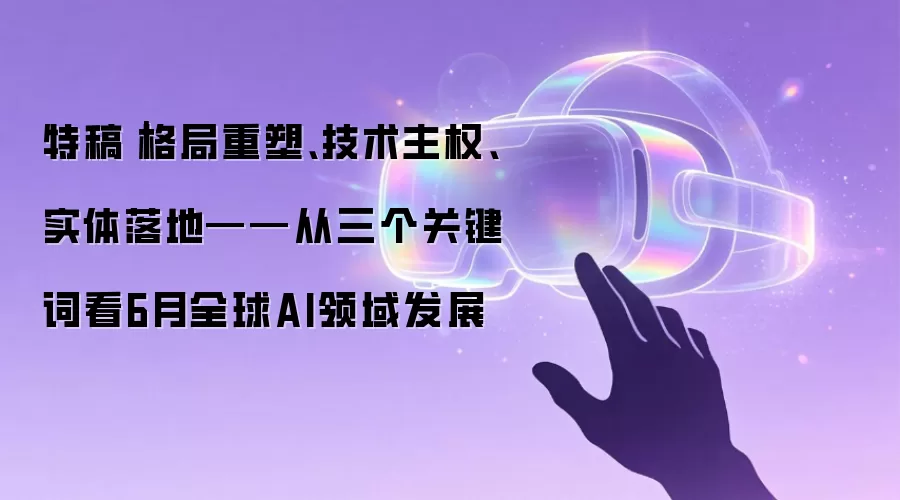 特稿|格局重塑、技术主权、实体落地——从三个关键词看6月全球AI领域发展