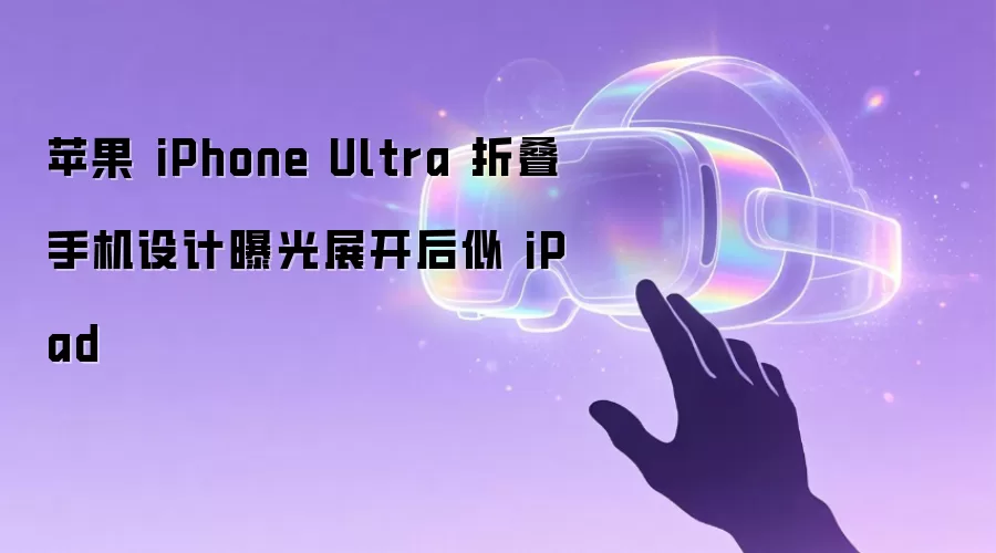 苹果 iPhone Ultra 折叠手机设计曝光展开后似 iPad