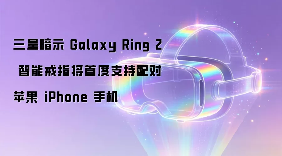 三星暗示 Galaxy Ring 2 智能戒指将首度支持配对苹果 iPhone 手机