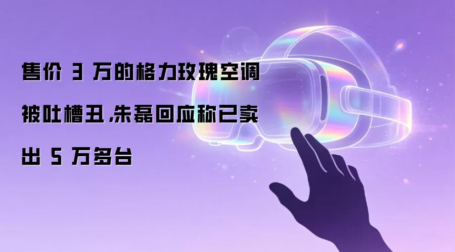 售价 3 万的格力玫瑰空调被吐槽丑,朱磊回应称已卖出 5 万多台