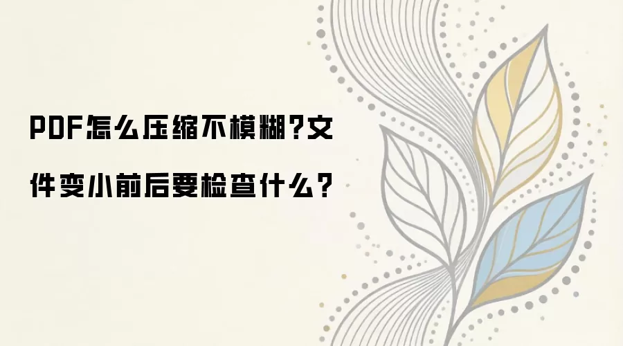 PDF怎么压缩不模糊？文件变小前后要检查什么？