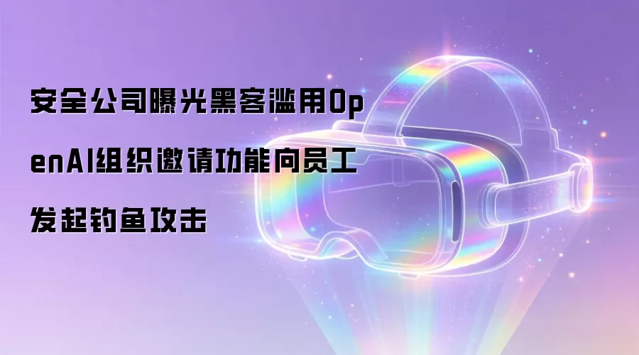 安全公司曝光黑客滥用OpenAI组织邀请功能向员工发起钓鱼攻击