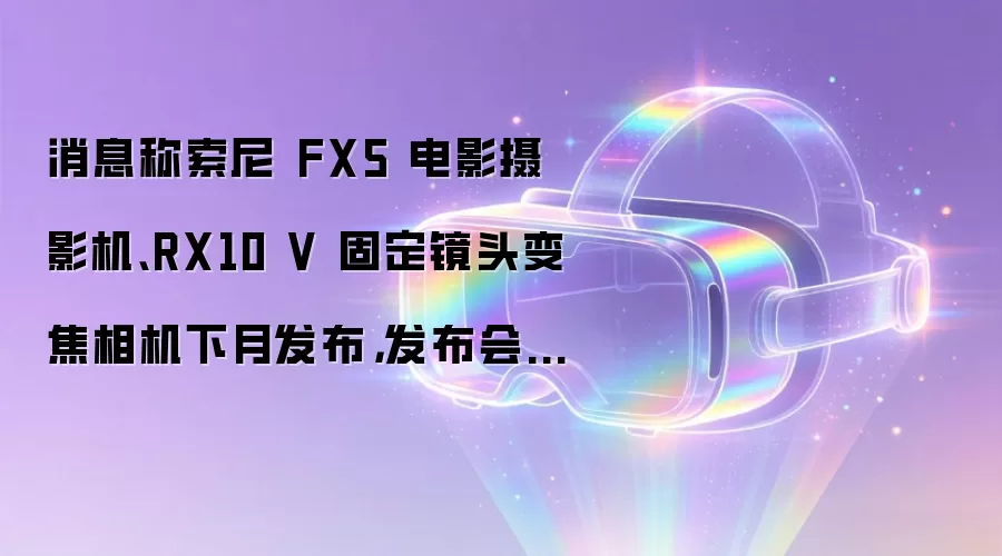 消息称索尼 FX5 电影摄影机、RX10 V 固定镜头变焦相机下月发布,发布会分两场开
