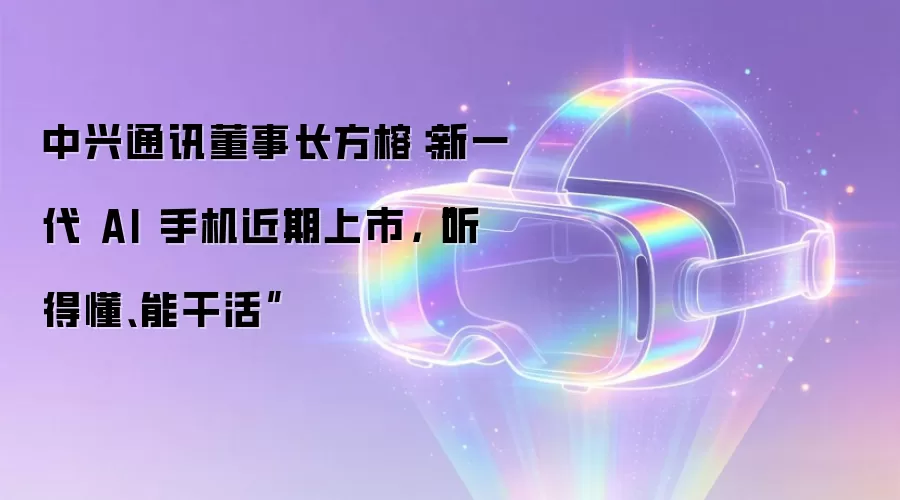 中兴通讯董事长方榕:新一代 AI 手机近期上市,“听得懂、能干活”