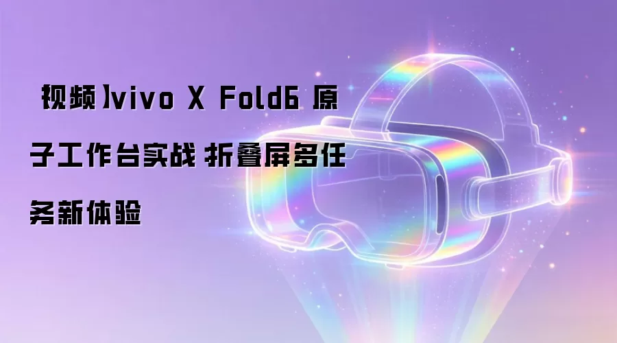 【视频】vivo X Fold6 原子工作台实战:折叠屏多任务新体验