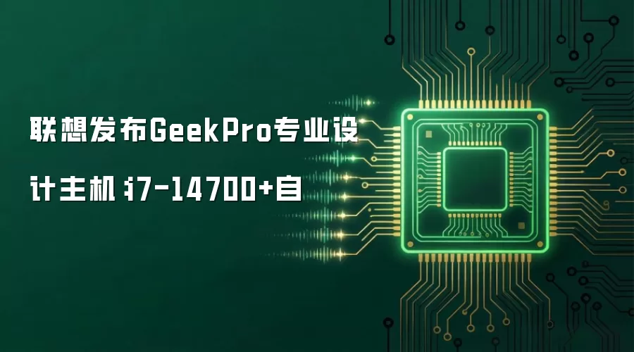 联想发布GeekPro专业设计主机：i7-14700+自
