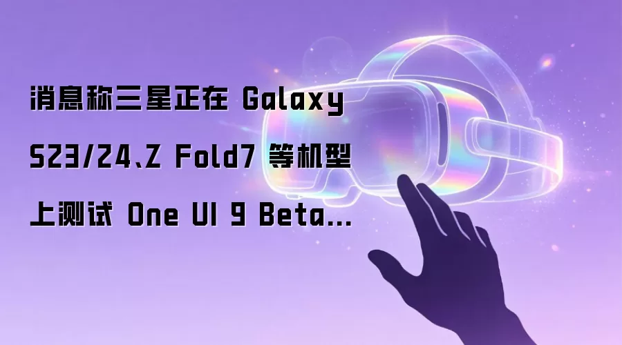 消息称三星正在 Galaxy S23/24、Z Fold7 等机型上测试 One UI 9 Beta 版本