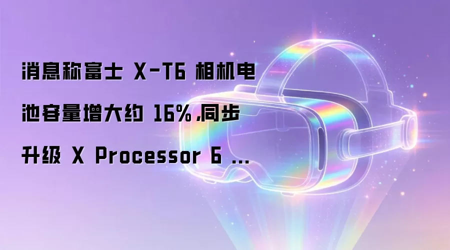 消息称富士 X-T6 相机电池容量增大约 16%，同步升级 X Processor 6 图像处理器