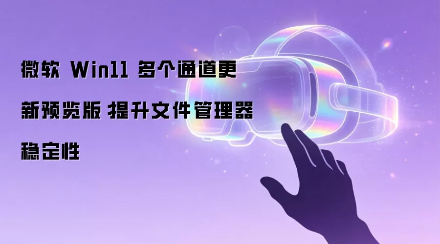 微软 Win11 多个通道更新预览版:提升文件管理器稳定性