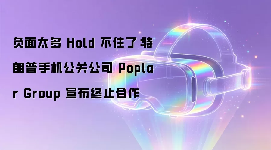 负面太多 Hold 不住了:特朗普手机公关公司 Poplar Group 宣布终止合作