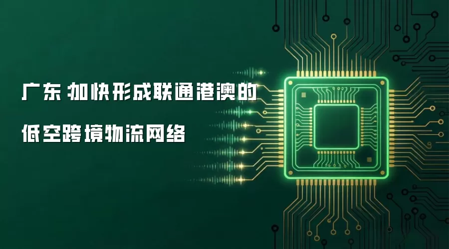 广东：加快形成联通港澳的低空跨境物流网络