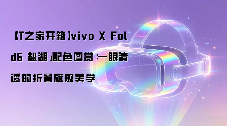 【IT之家开箱】vivo X Fold6「盐湖」配色图赏：一眼清透的折叠旗舰美学