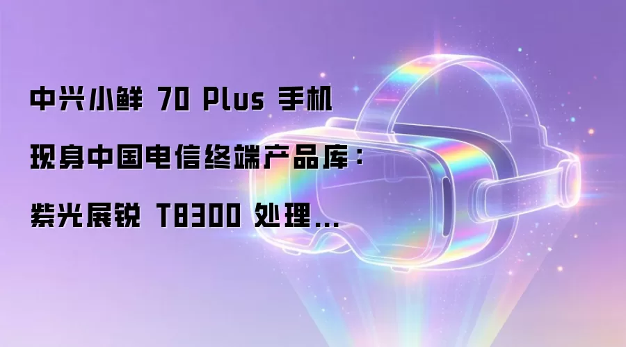 中兴小鲜 70 Plus 手机现身中国电信终端产品库：紫光展锐 T8300 处理器、Android 16 系统
