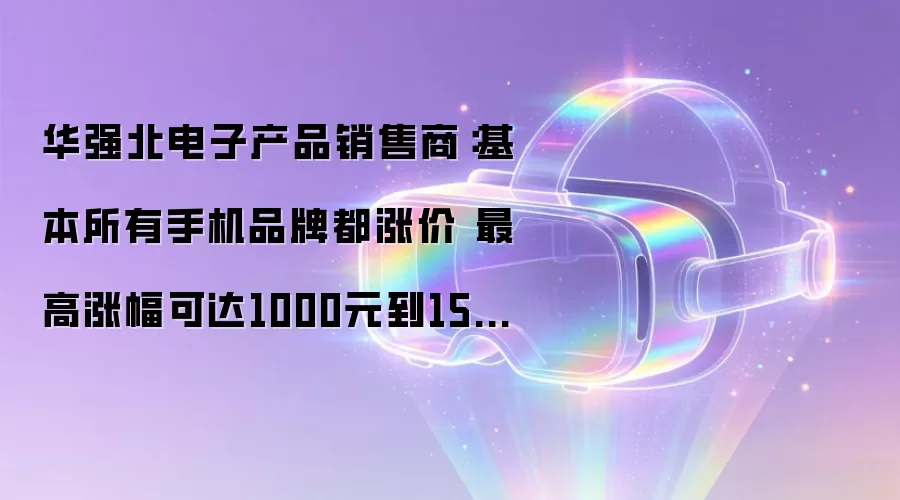 华强北手机全线涨价：涨幅400-1500元，存储成本推高售价